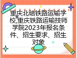 重庆北碚铁路运输学校,重庆铁路运输技师学院2023年报名条件、招生要求、招生对象