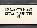 邯郸电焊工学校有哪些专业-培训的-学校啊