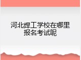 河北焊工学校在哪里报名考试呢