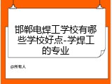 邯郸电焊工学校有哪些学校好点-学焊工的专业