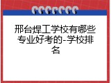 邢台焊工学校有哪些专业好考的-学校排名