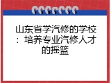 山东省学汽修的学校：培养专业汽修人才的摇篮