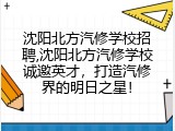 沈阳北方汽修学校招聘,沈阳北方汽修学校诚邀英才，打造汽修界的明日之星！
