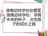 淮南幼师学校在哪里,淮南幼师学校：孕育未来的种子，点亮孩子的成长之路
