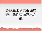 攻略美术类高考辅导班：助你迈向艺术之巅