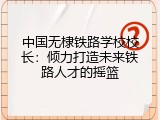 中国无棣铁路学校校长：倾力打造未来铁路人才的摇篮