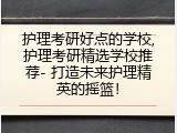 护理考研好点的学校,护理考研精选学校推荐- 打造未来护理精英的摇篮！