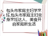 包头市家庭主妇学烹饪,包头市家庭主妇变身烹饪达人，美食开启家庭新生活