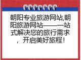 朝阳专业旅游网站,朝阳旅游网站——一站式解决您的旅行需求，开启美好旅程！