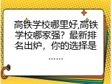 高铁学校哪里好,高铁学校哪家强？最新排名出炉，你的选择是……