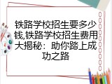 铁路学校招生要多少钱,铁路学校招生费用大揭秘：助你踏上成功之路