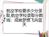 航空学校要多少分录取,航空学校录取分数线：成就梦想飞向蓝天