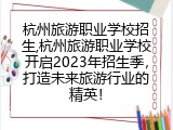 杭州旅游职业学校招生,杭州旅游职业学校开启2023年招生季，打造未来旅游行业的精英！