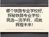 哪个铁路专业学校好,探秘铁路专业学校：挑选一流学府，成就辉煌未来！