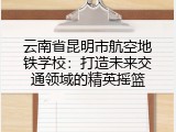 云南省昆明市航空地铁学校：打造未来交通领域的精英摇篮