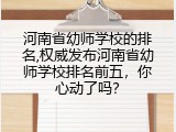 河南省幼师学校的排名,权威发布河南省幼师学校排名前五，你心动了吗？