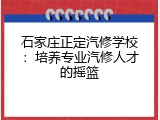石家庄正定汽修学校：培养专业汽修人才的摇篮