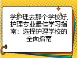学护理去那个学校好,护理专业最佳学习指南：选择护理学校的全面指南