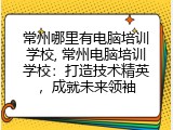 常州哪里有电脑培训学校, 常州电脑培训学校：打造技术精英，成就未来领袖