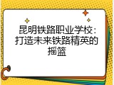 昆明铁路职业学校：打造未来铁路精英的摇篮