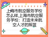 上海市航空服务学校怎么样,上海市航空服务学校：打造未来航空人才的摇篮