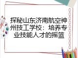 探秘山东济南航空神州技工学校：培养专业技能人才的摇篮