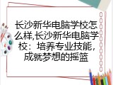 长沙新华电脑学校怎么样,长沙新华电脑学校：培养专业技能，成就梦想的摇篮
