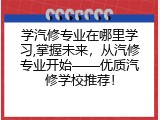 学汽修专业在哪里学习,掌握未来，从汽修专业开始——优质汽修学校推荐！