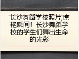 长沙舞蹈学校照片,惊艳瞬间！长沙舞蹈学校的学生们舞出生命的光彩