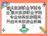 重庆旅游职业学院专业,重庆旅游职业学院:专业培养旅游精英,开启未来旅游业新篇章