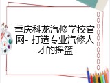 重庆科龙汽修学校官网- 打造专业汽修人才的摇篮