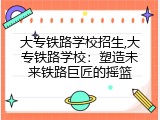 大专铁路学校招生,大专铁路学校：塑造未来铁路巨匠的摇篮