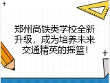 郑州高铁类学校全新升级，成为培养未来交通精英的摇篮！