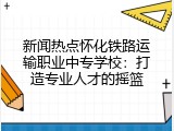 新闻热点怀化铁路运输职业中专学校：打造专业人才的摇篮