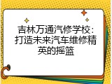 吉林万通汽修学校：打造未来汽车维修精英的摇篮