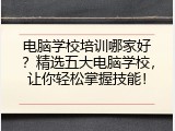 电脑学校培训哪家好？精选五大电脑学校，让你轻松掌握技能！