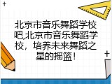 北京市音乐舞蹈学校吧,北京市音乐舞蹈学校，培养未来舞蹈之星的摇篮！