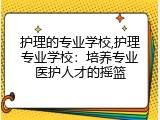 护理的专业学校,护理专业学校：培养专业医护人才的摇篮