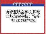 有哪些航空学校,探秘全球航空学校：培养飞行梦想的摇篮