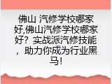 佛山 汽修学校哪家好,佛山汽修学校哪家好？实战派汽修技能，助力你成为行业黑马！