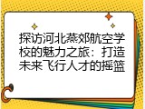 探访河北燕郊航空学校的魅力之旅：打造未来飞行人才的摇篮