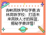 吉林高铁学校学费,吉林高铁学校：打造未来高铁人才的摇篮，揭秘学费详情！