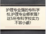 护理专业强的专科学校,护理专业哪家强？这5所专科学校实力不容小觑！