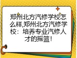 郑州北方汽修学校怎么样,郑州北方汽修学校：培养专业汽修人才的摇篮！