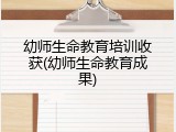 幼师生命教育培训收获(幼师生命教育成果)