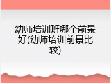 幼师培训班哪个前景好(幼师培训前景比较)