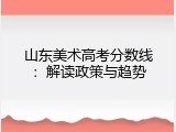山东美术高考分数线：解读政策与趋势