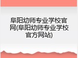 阜阳幼师专业学校官网(阜阳幼师专业学校官方网站)