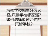 汽修学校哪里好怎么选,汽修学校哪家强？如何选择最适合你的汽修学校？