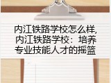 内江铁路学校怎么样,内江铁路学校：培养专业技能人才的摇篮